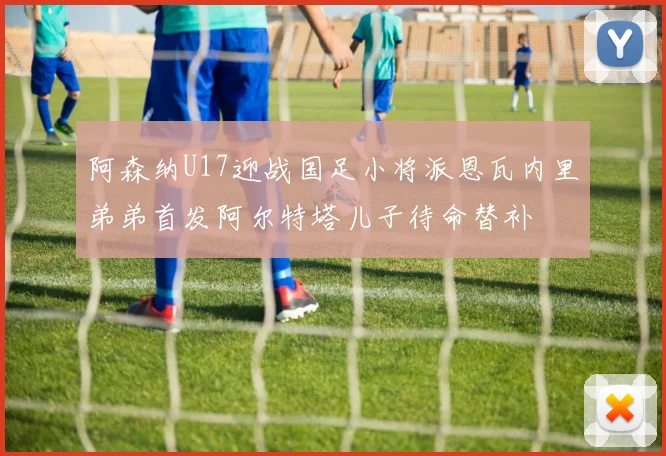 阿森纳U17迎战国足小将派恩瓦内里弟弟首发阿尔特塔儿子待命替补