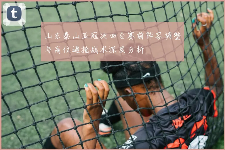 山东泰山亚冠次回合赛前阵容调整与高位逼抢战术深度分析