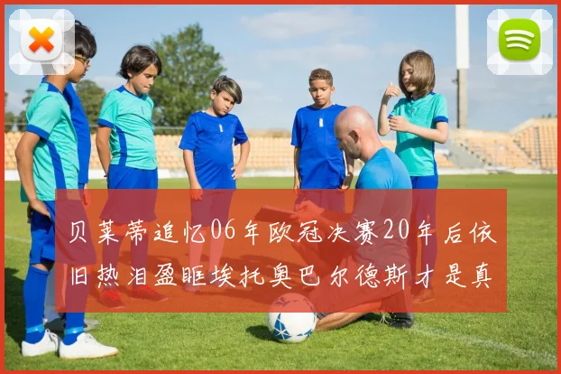贝莱蒂追忆06年欧冠决赛20年后依旧热泪盈眶埃托奥巴尔德斯才是真正的英雄