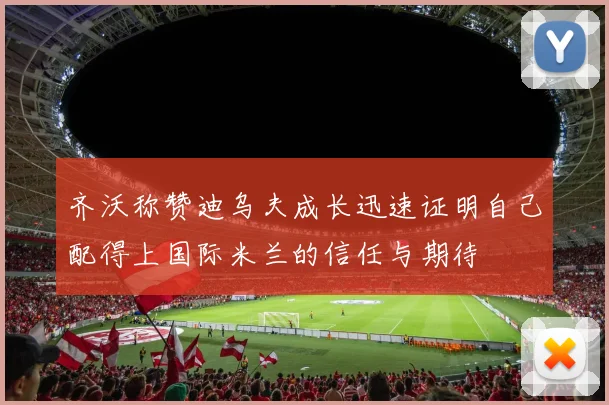 齐沃称赞迪乌夫成长迅速证明自己配得上国际米兰的信任与期待
