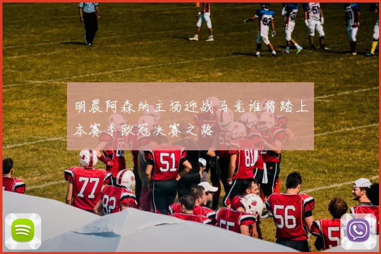 明晨阿森纳主场迎战马竞谁将踏上本赛季欧冠决赛之路