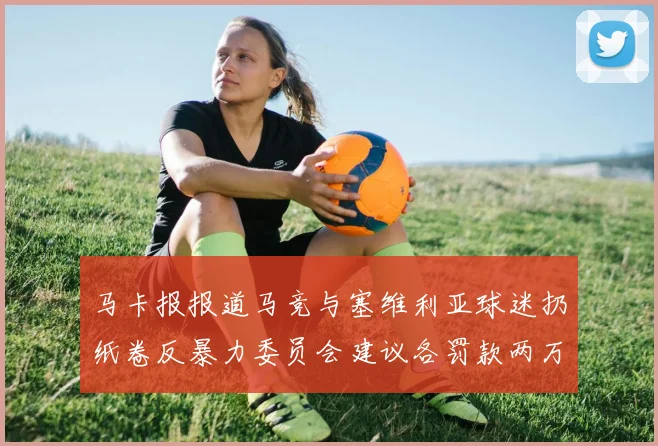 马卡报报道马竞与塞维利亚球迷扔纸卷反暴力委员会建议各罚款两万欧元