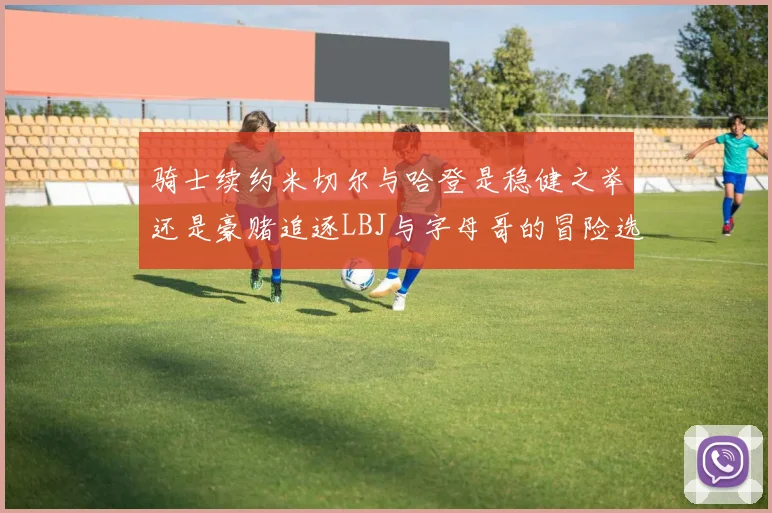 骑士续约米切尔与哈登是稳健之举还是豪赌追逐LBJ与字母哥的冒险选择