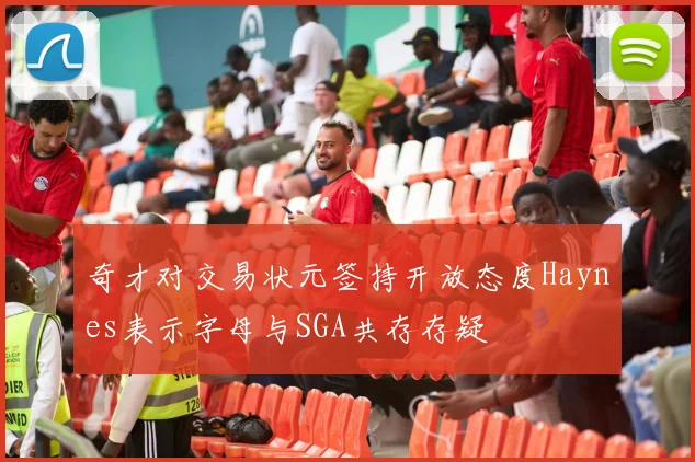 奇才对交易状元签持开放态度Haynes表示字母与SGA共存存疑