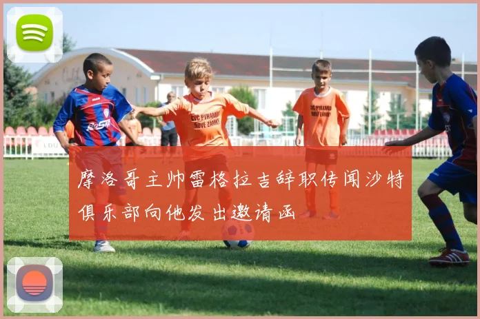 摩洛哥主帅雷格拉吉辞职传闻沙特俱乐部向他发出邀请函