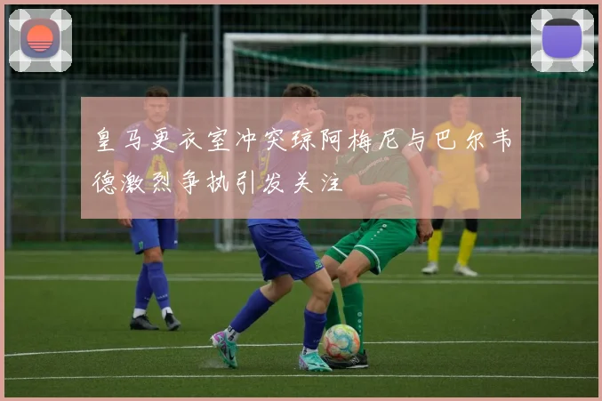 皇马更衣室冲突琼阿梅尼与巴尔韦德激烈争执引发关注