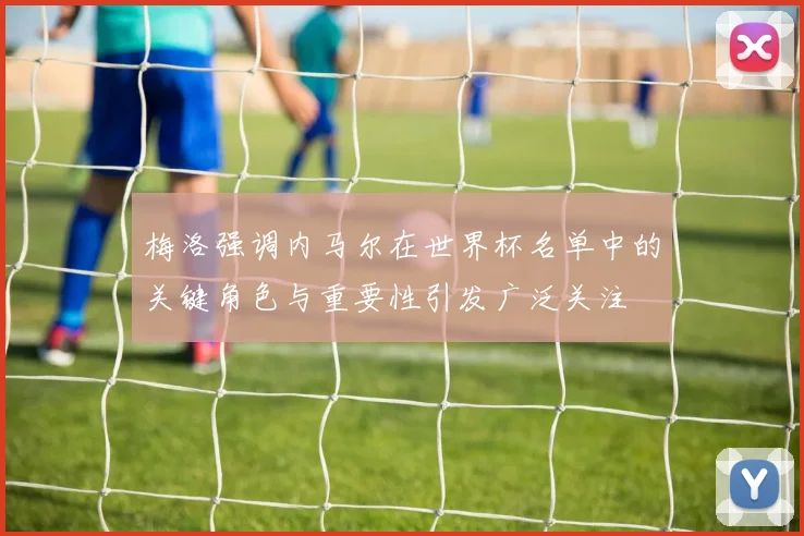 梅洛强调内马尔在世界杯名单中的关键角色与重要性引发广泛关注