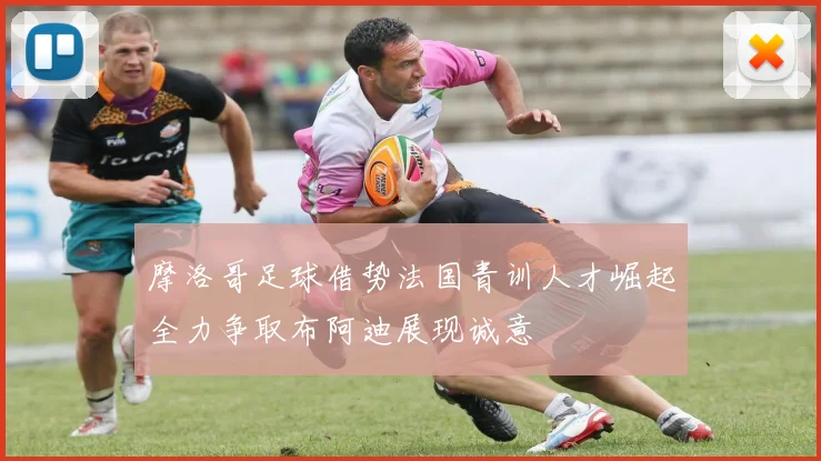 摩洛哥足球借势法国青训人才崛起全力争取布阿迪展现诚意