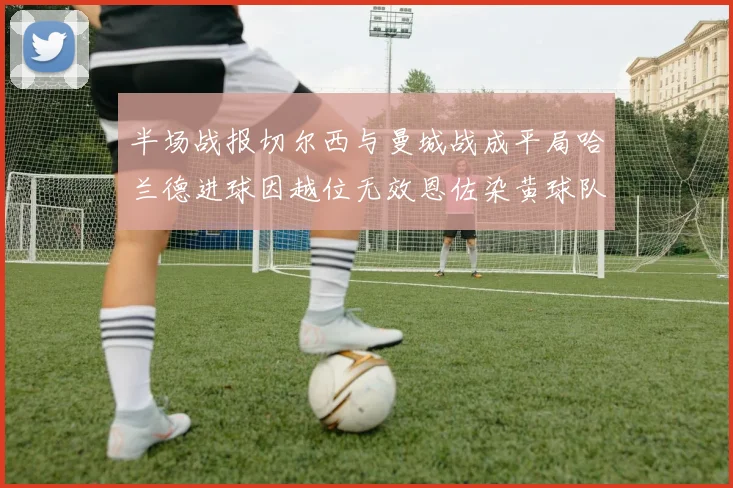 半场战报切尔西与曼城战成平局哈兰德进球因越位无效恩佐染黄球队表现低迷