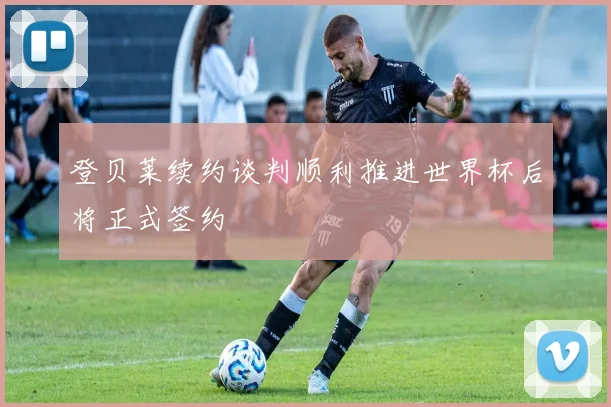 登贝莱续约谈判顺利推进世界杯后将正式签约