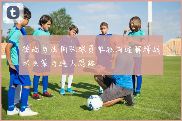 德尚与法国队球员单独沟通解释战术决策与选人思路