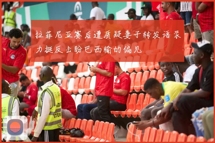 拉菲尼亚赛后遭质疑妻子转发语录力挺反击盼巴西输的偏见
