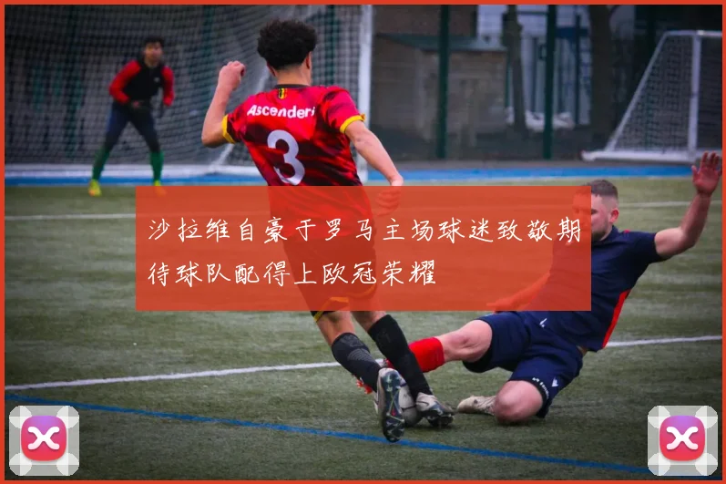 沙拉维自豪于罗马主场球迷致敬期待球队配得上欧冠荣耀