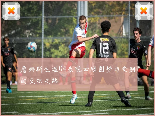 詹姆斯生涯G4表现回顾圆梦与告别的交织之路