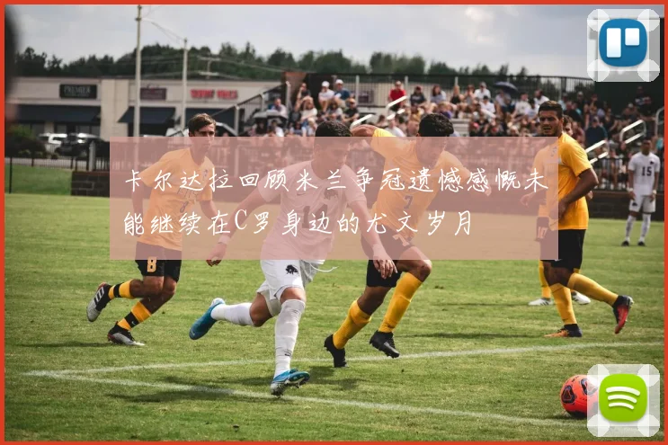 卡尔达拉回顾米兰争冠遗憾感慨未能继续在C罗身边的尤文岁月