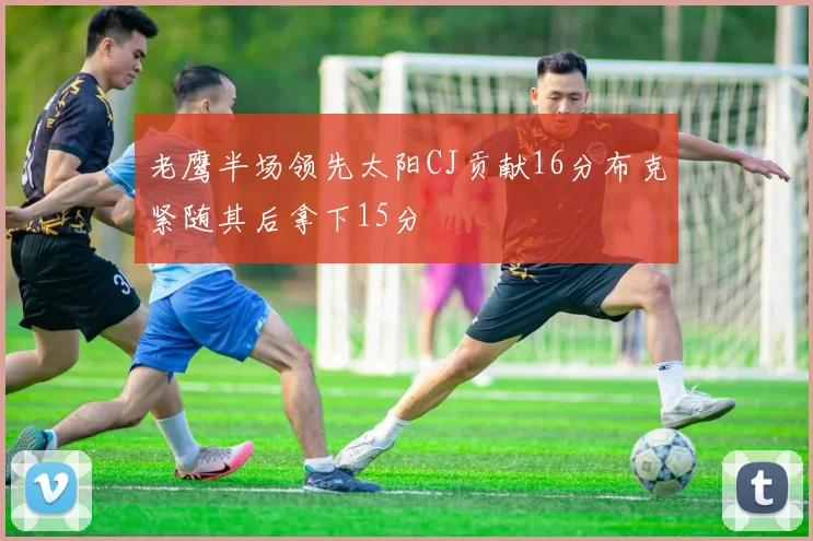 老鹰半场领先太阳CJ贡献16分布克紧随其后拿下15分